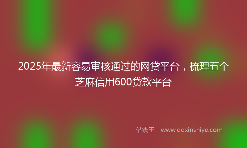 2025年最新容易审核通过的网贷平台，梳理五个芝麻信用600贷款平台