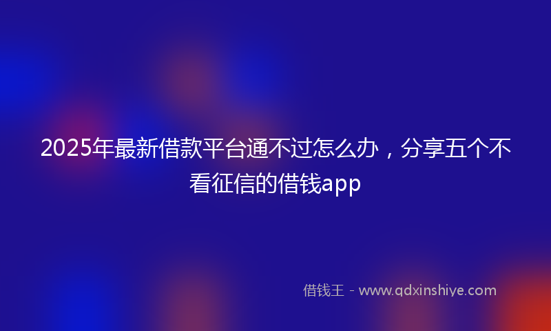 2025年最新借款平台通不过怎么办，分享五个不看征信的借钱app
