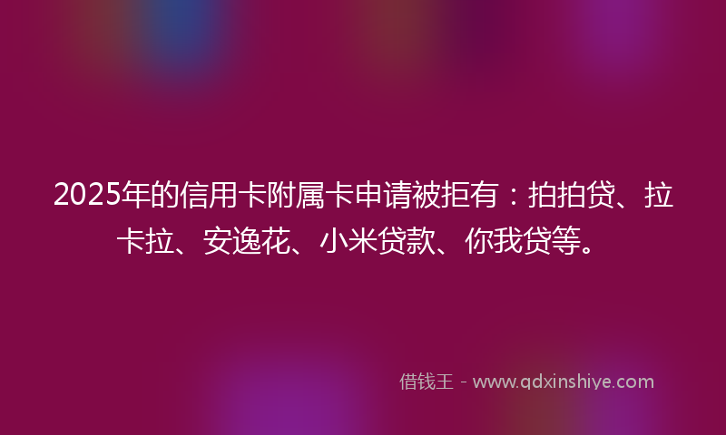 2025年的信用卡附属卡申请被拒有：拍拍贷、拉卡拉、安逸花、小米贷款、你我贷等。