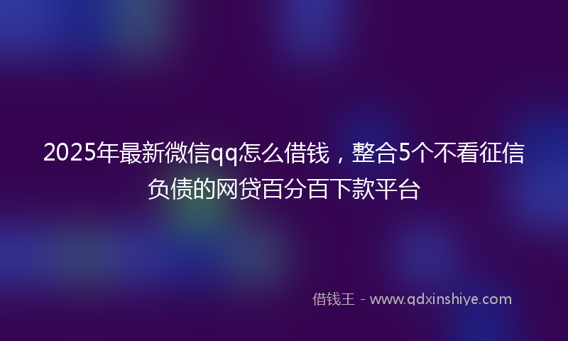 2025年最新微信qq怎么借钱，整合5个不看征信负债的网贷百分百下款平台