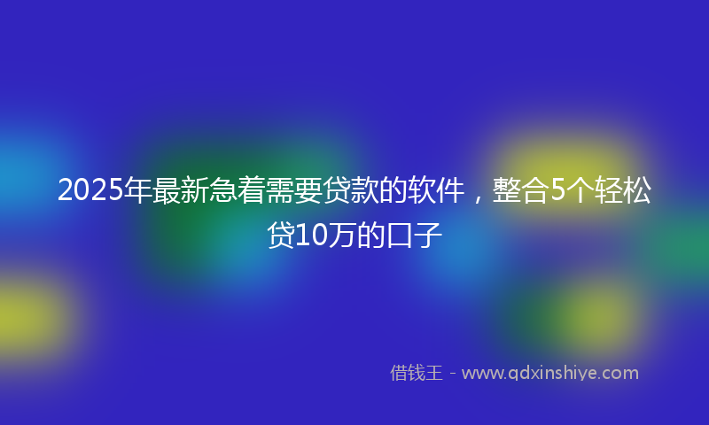 2025年最新急着需要贷款的软件，整合5个轻松贷10万的口子