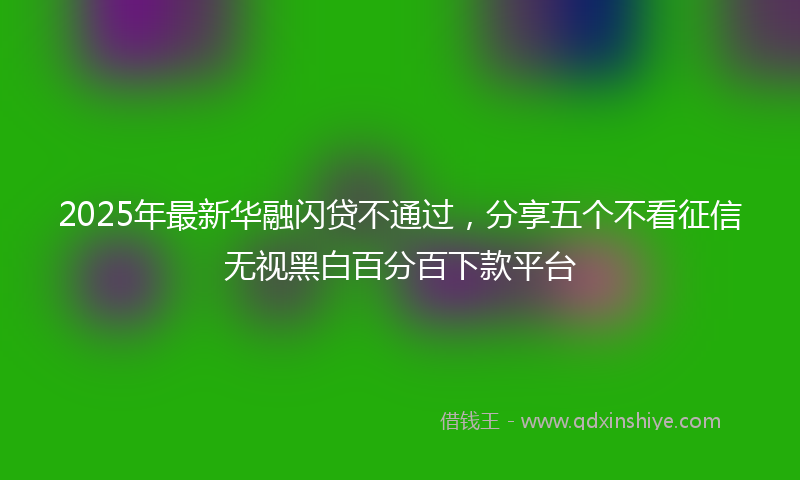 2025年最新华融闪贷不通过，分享五个不看征信无视黑白百分百下款平台