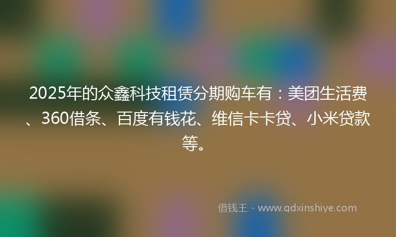 2025年的众鑫科技租赁分期购车有：美团生活费、360借条、百度有钱花、维信卡卡贷、小米贷款等。