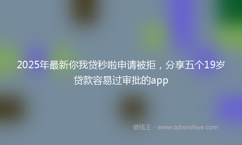 2025年最新你我贷秒啦申请被拒，分享五个19岁贷款容易过审批的app