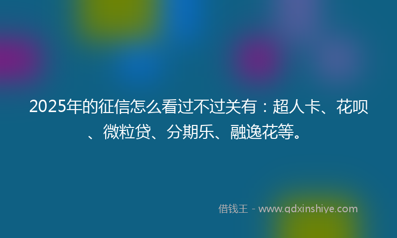 2025年的征信怎么看过不过关有：超人卡、花呗、微粒贷、分期乐、融逸花等。