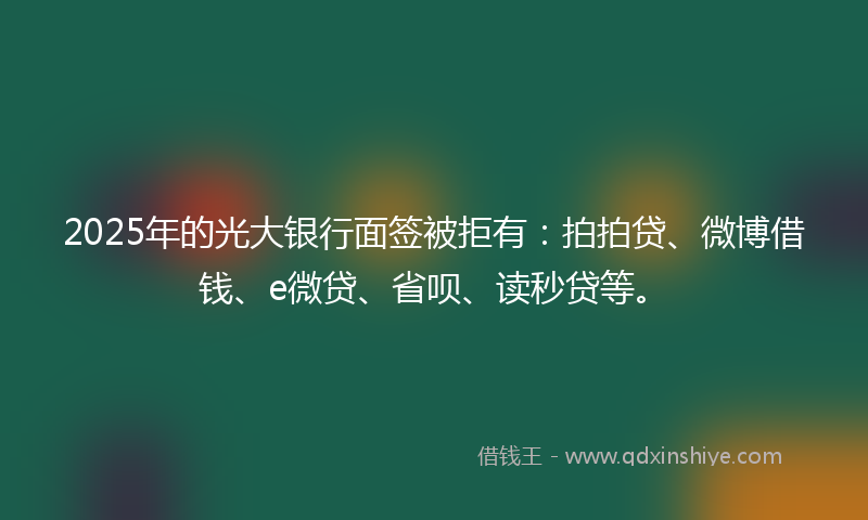 2025年的光大银行面签被拒有：拍拍贷、微博借钱、e微贷、省呗、读秒贷等。