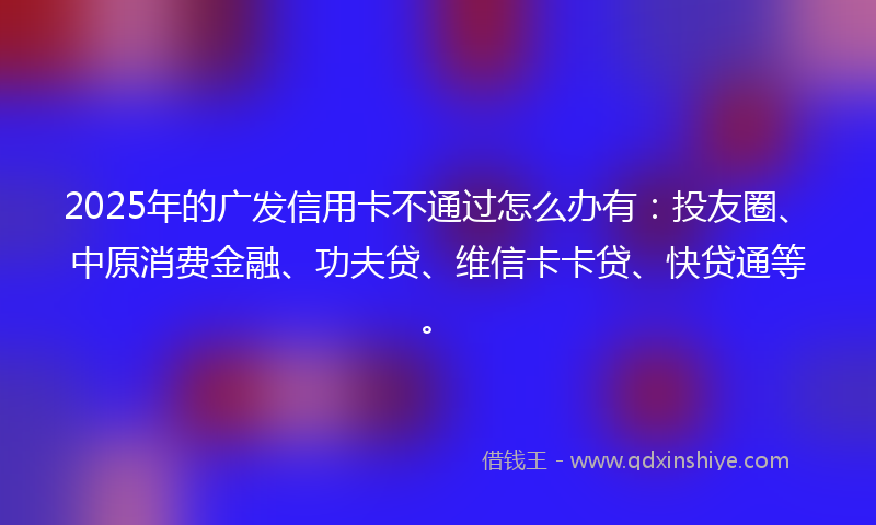 2025年的广发信用卡不通过怎么办有：投友圈、中原消费金融、功夫贷、维信卡卡贷、快贷通等。