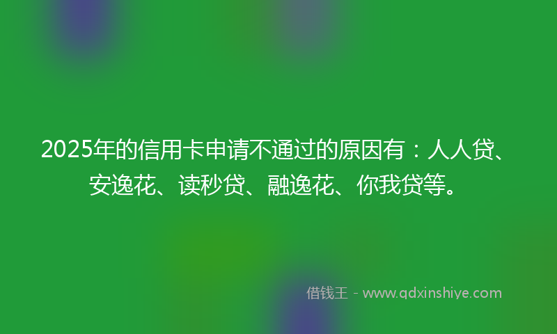 2025年的信用卡申请不通过的原因有：人人贷、安逸花、读秒贷、融逸花、你我贷等。