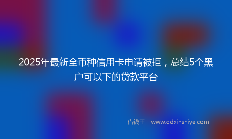 2025年最新全币种信用卡申请被拒，总结5个黑户可以下的贷款平台