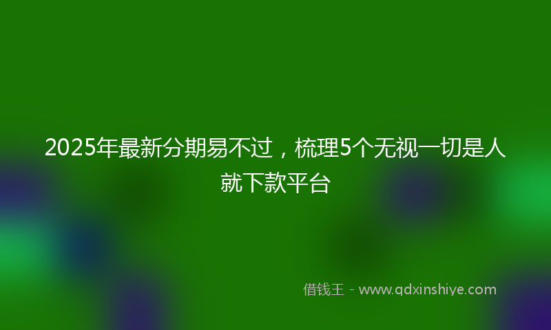2025年最新分期易不过，梳理5个无视一切是人就下款平台