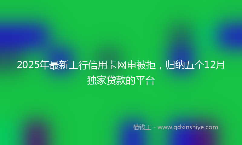 2025年最新工行信用卡网申被拒，归纳五个12月独家贷款的平台