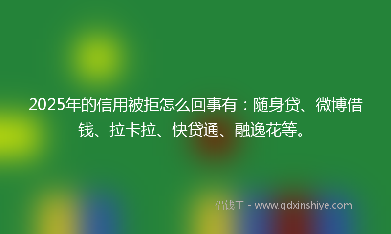 2025年的信用被拒怎么回事有：随身贷、微博借钱、拉卡拉、快贷通、融逸花等。