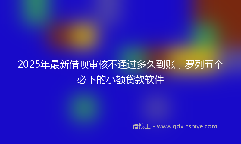 2025年最新借呗审核不通过多久到账，罗列五个必下的小额贷款软件