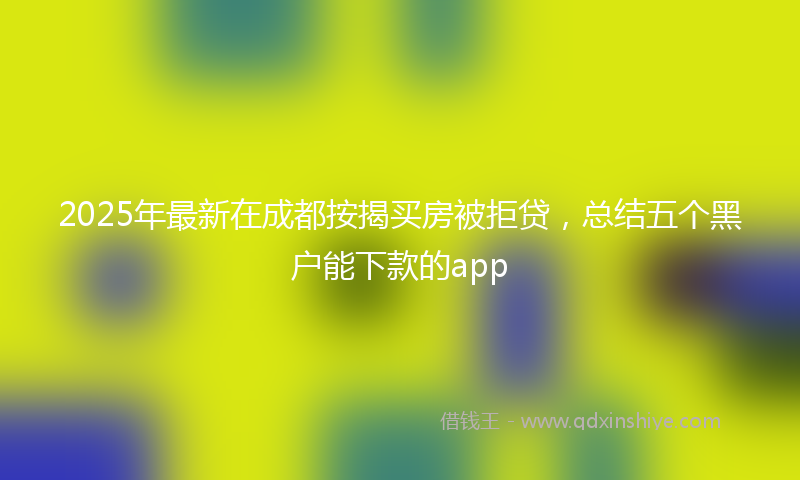 2025年最新在成都按揭买房被拒贷，总结五个黑户能下款的app
