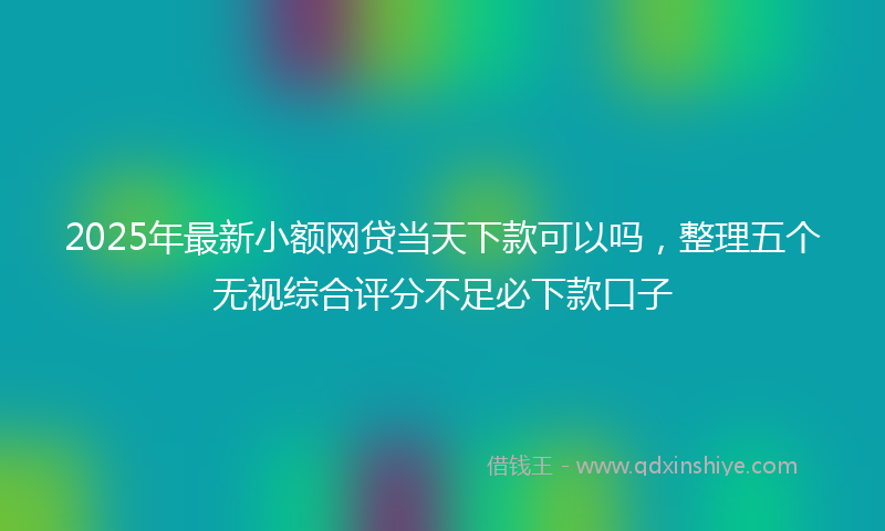 2025年最新小额网贷当天下款可以吗，整理五个无视综合评分不足必下款口子