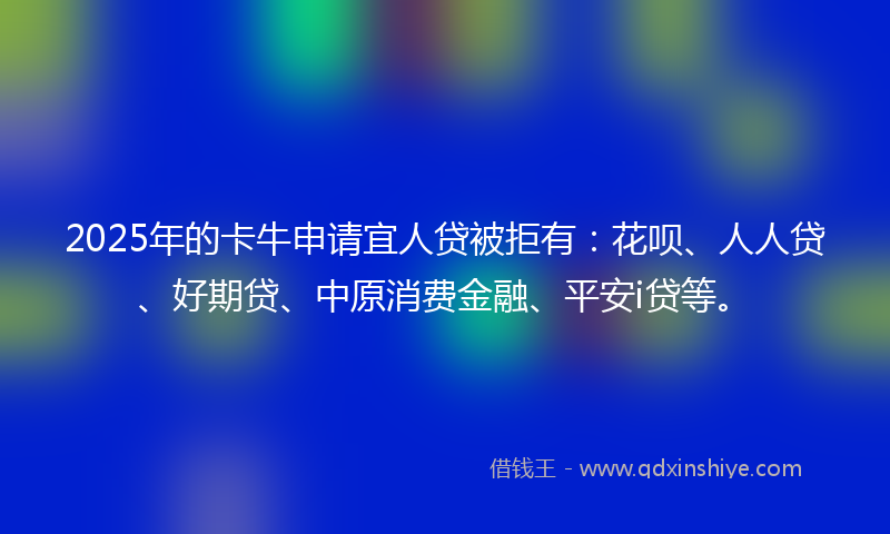 2025年的卡牛申请宜人贷被拒有：花呗、人人贷、好期贷、中原消费金融、平安i贷等。
