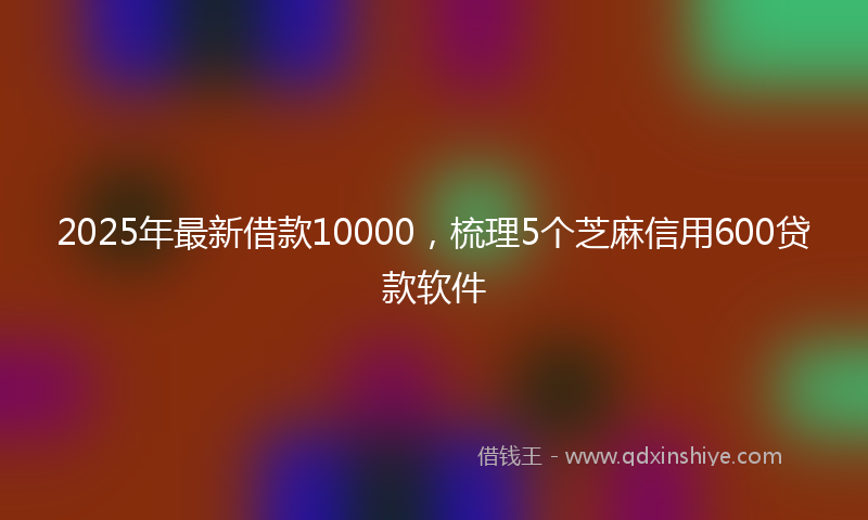 2025年最新借款10000，梳理5个芝麻信用600贷款软件