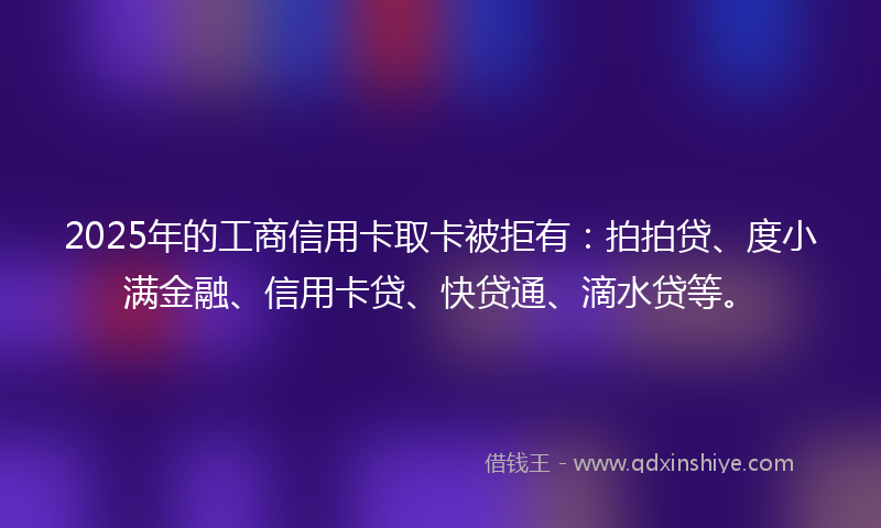 2025年的工商信用卡取卡被拒有：拍拍贷、度小满金融、信用卡贷、快贷通、滴水贷等。