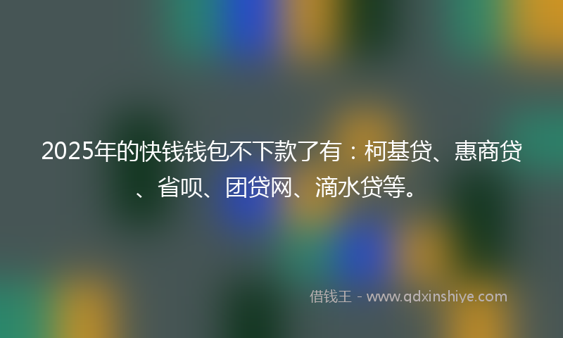 2025年的快钱钱包不下款了有：柯基贷、惠商贷、省呗、团贷网、滴水贷等。