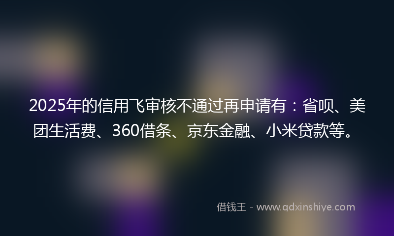 2025年的信用飞审核不通过再申请有：省呗、美团生活费、360借条、京东金融、小米贷款等。