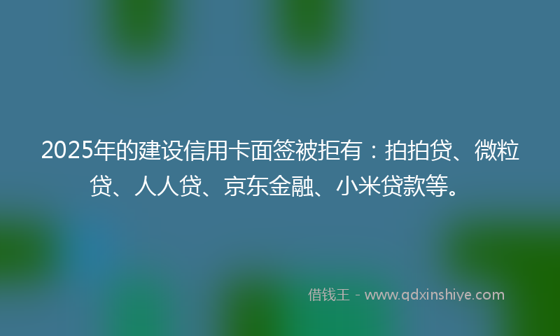 2025年的建设信用卡面签被拒有：拍拍贷、微粒贷、人人贷、京东金融、小米贷款等。