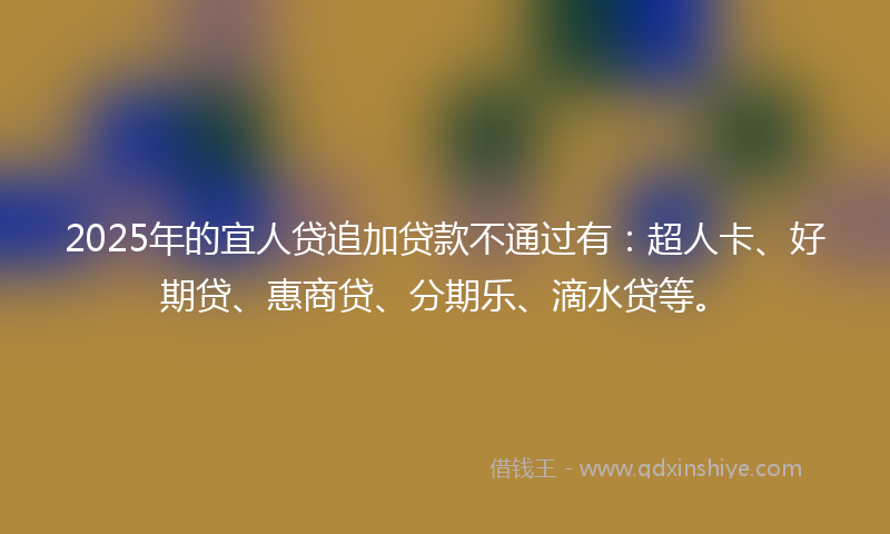 2025年的宜人贷追加贷款不通过有：超人卡、好期贷、惠商贷、分期乐、滴水贷等。
