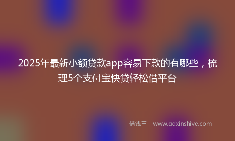 2025年最新小额贷款app容易下款的有哪些，梳理5个支付宝快贷轻松借平台