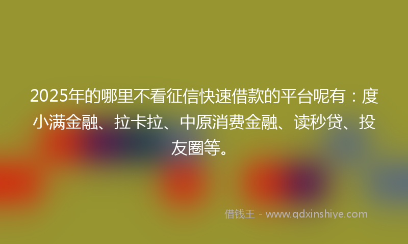 2025年的哪里不看征信快速借款的平台呢有：度小满金融、拉卡拉、中原消费金融、读秒贷、投友圈等。