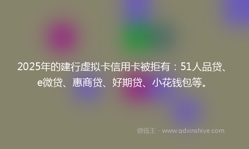 2025年的建行虚拟卡信用卡被拒有：51人品贷、e微贷、惠商贷、好期贷、小花钱包等。