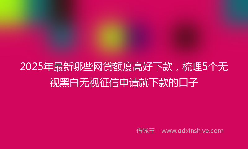 2025年最新哪些网贷额度高好下款，梳理5个无视黑白无视征信申请就下款的口子
