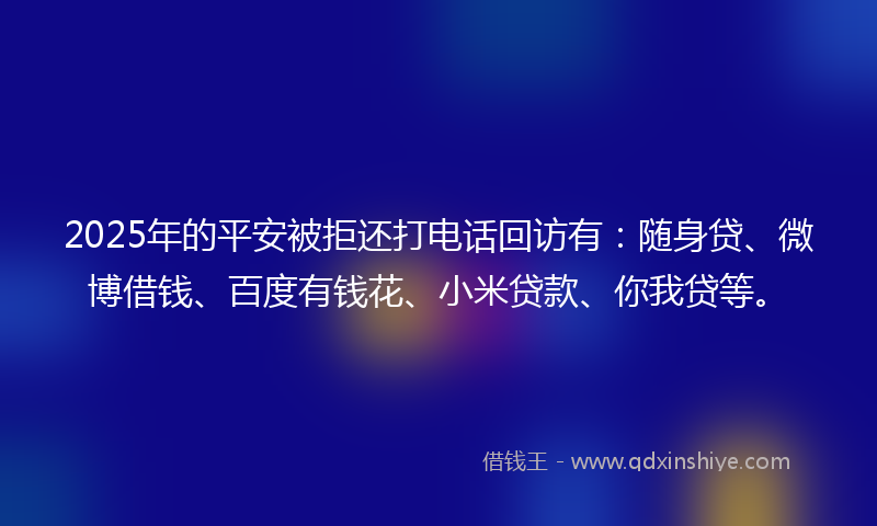 2025年的平安被拒还打电话回访有：随身贷、微博借钱、百度有钱花、小米贷款、你我贷等。