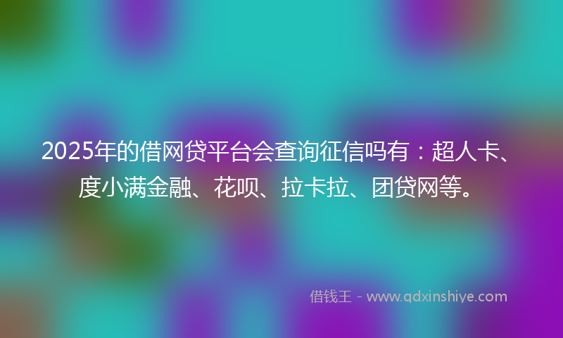 2025年的借网贷平台会查询征信吗有：超人卡、度小满金融、花呗、拉卡拉、团贷网等。