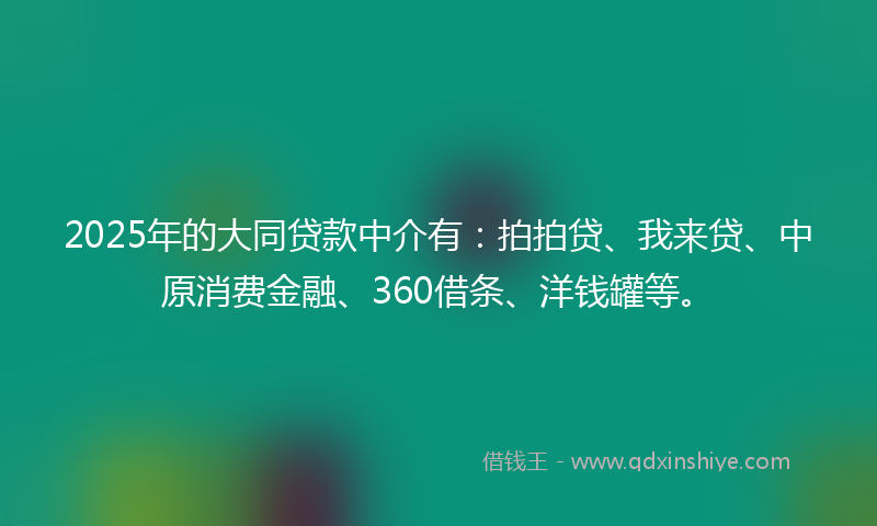 2025年的大同贷款中介有：拍拍贷、我来贷、中原消费金融、360借条、洋钱罐等。