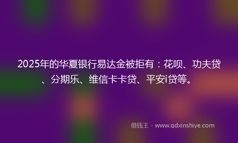 2025年的华夏银行易达金被拒有：花呗、功夫贷、分期乐、维信卡卡贷、平安i贷等。