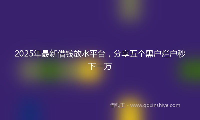 2025年最新借钱放水平台，分享五个黑户烂户秒下一万