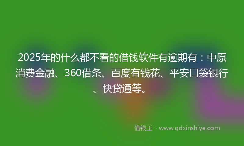 2025年的什么都不看的借钱软件有逾期有：中原消费金融、360借条、百度有钱花、平安口袋银行、快贷通等。