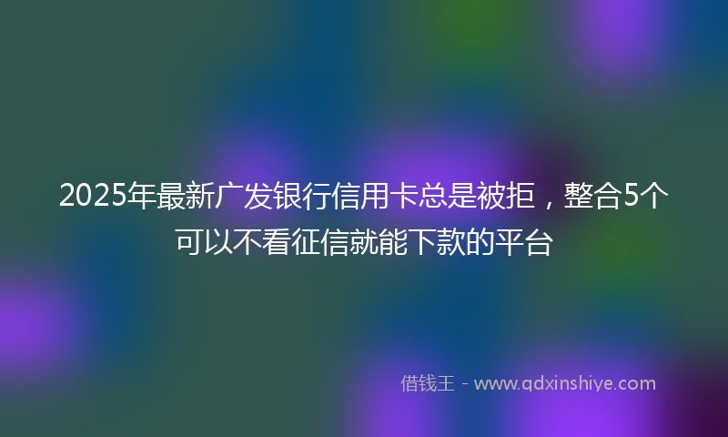 2025年最新广发银行信用卡总是被拒，整合5个可以不看征信就能下款的平台