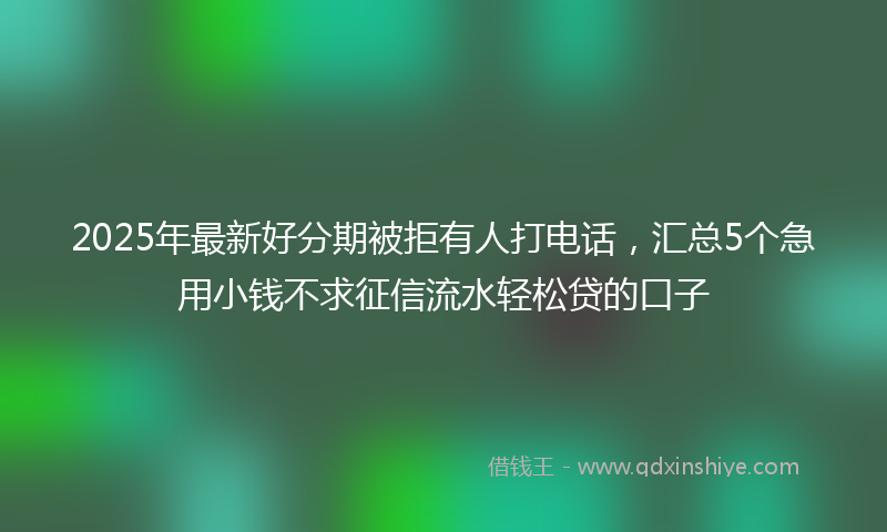 2025年最新好分期被拒有人打电话，汇总5个急用小钱不求征信流水轻松贷的口子
