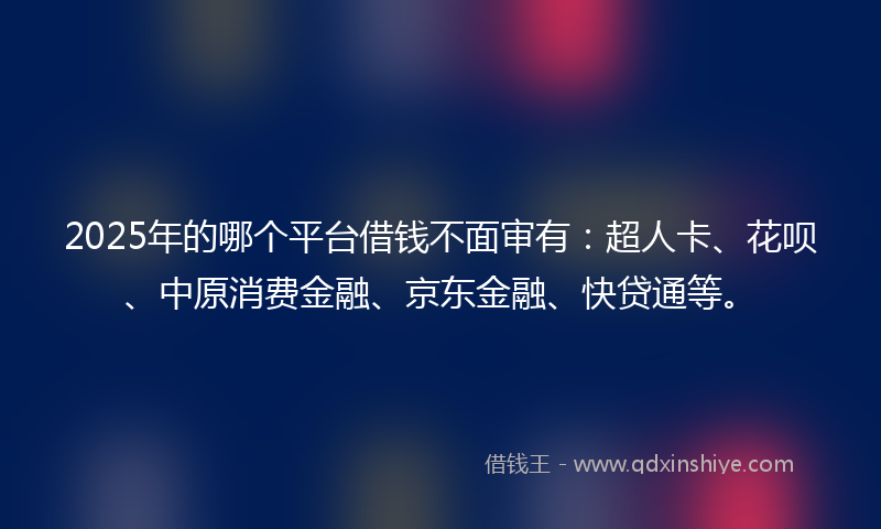 2025年的哪个平台借钱不面审有：超人卡、花呗、中原消费金融、京东金融、快贷通等。