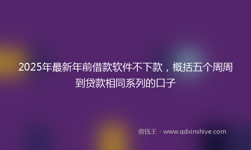 2025年最新年前借款软件不下款，概括五个周周到贷款相同系列的口子