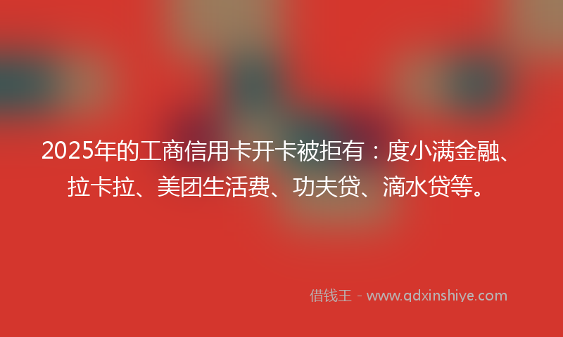2025年的工商信用卡开卡被拒有：度小满金融、拉卡拉、美团生活费、功夫贷、滴水贷等。