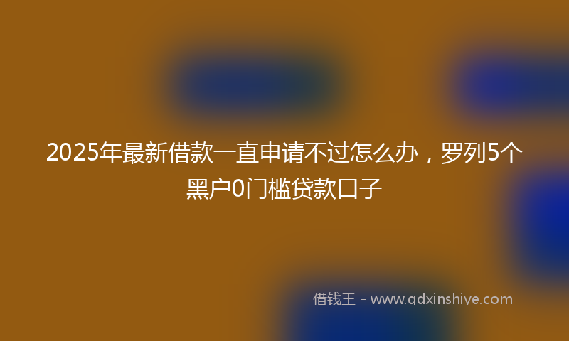 2025年最新借款一直申请不过怎么办，罗列5个黑户0门槛贷款口子