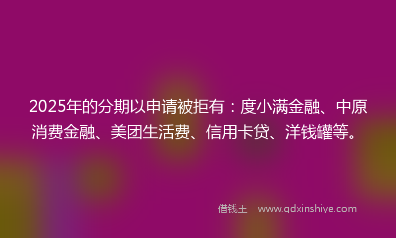 2025年的分期以申请被拒有：度小满金融、中原消费金融、美团生活费、信用卡贷、洋钱罐等。