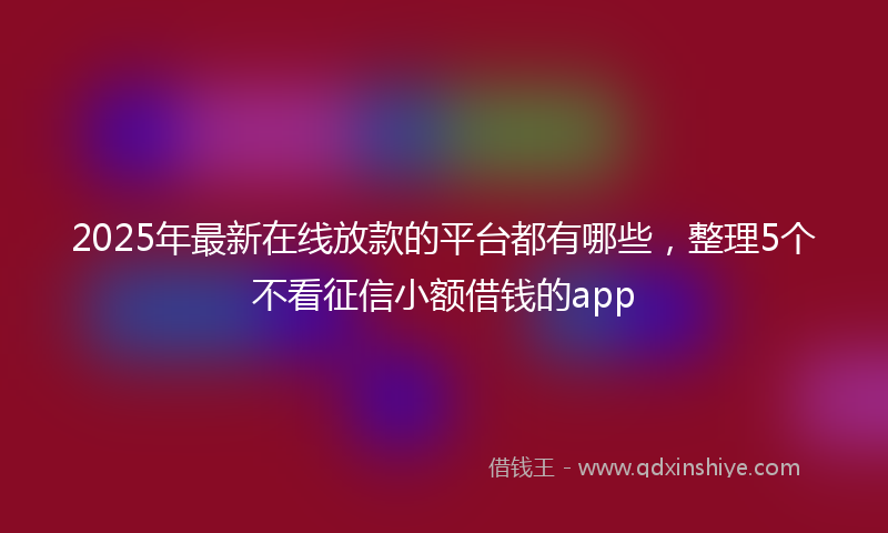 2025年最新在线放款的平台都有哪些，整理5个不看征信小额借钱的app