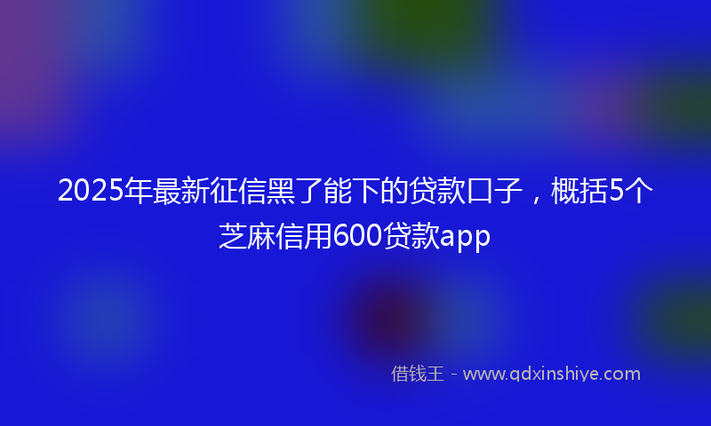 2025年最新征信黑了能下的贷款口子，概括5个芝麻信用600贷款app