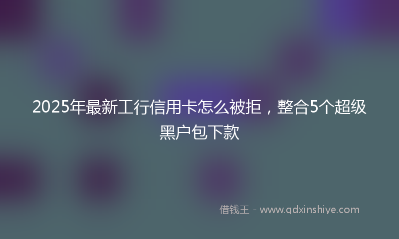 2025年最新工行信用卡怎么被拒，整合5个超级黑户包下款