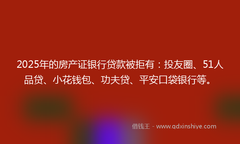 2025年的房产证银行贷款被拒有：投友圈、51人品贷、小花钱包、功夫贷、平安口袋银行等。
