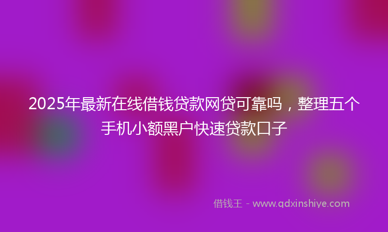 2025年最新在线借钱贷款网贷可靠吗，整理五个手机小额黑户快速贷款口子
