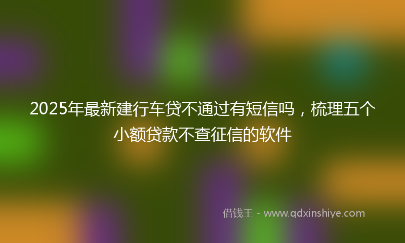 2025年最新建行车贷不通过有短信吗，梳理五个小额贷款不查征信的软件