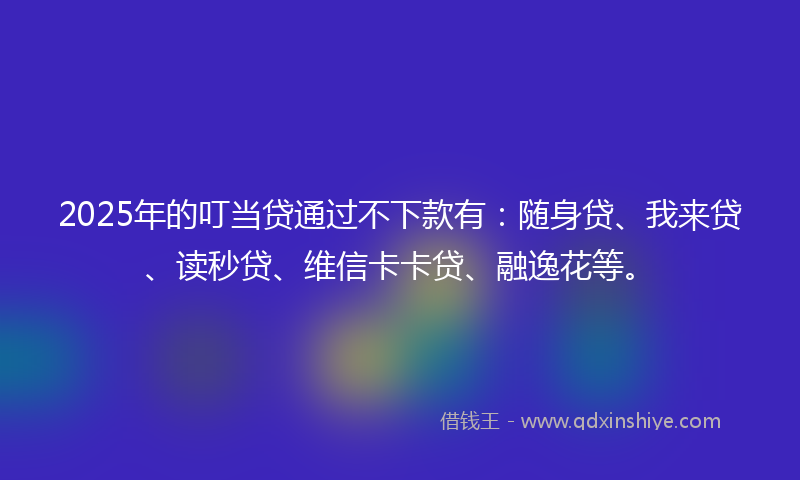 2025年的叮当贷通过不下款有：随身贷、我来贷、读秒贷、维信卡卡贷、融逸花等。